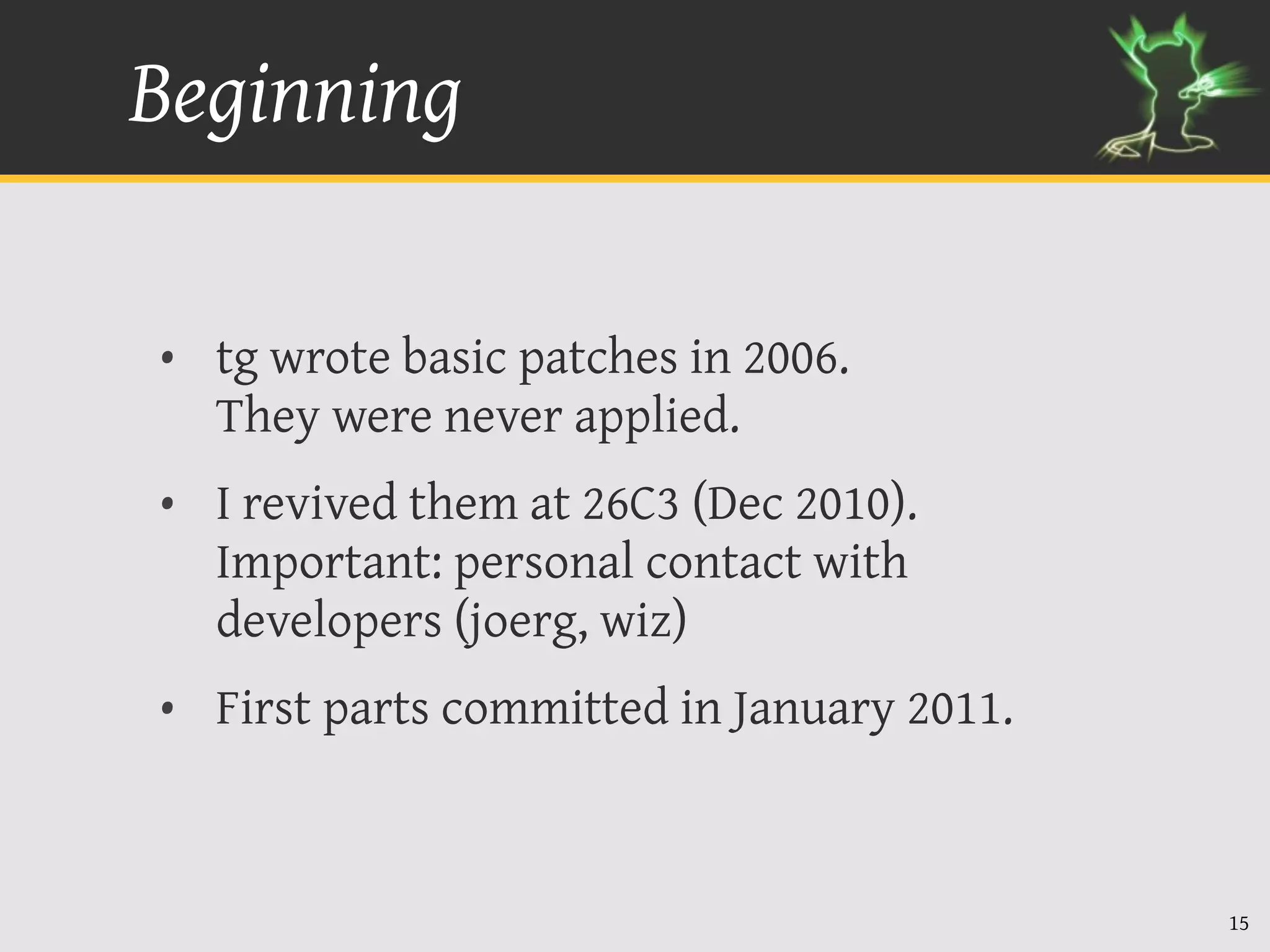 Beginning

• tg wrote basic patches in 2006.
  They were never applied.
• I revived them at 26C3 (Dec 2010).
  Important: personal contact with
  developers (joerg, wiz)
• First parts committed in January 2011.



                                           15
 