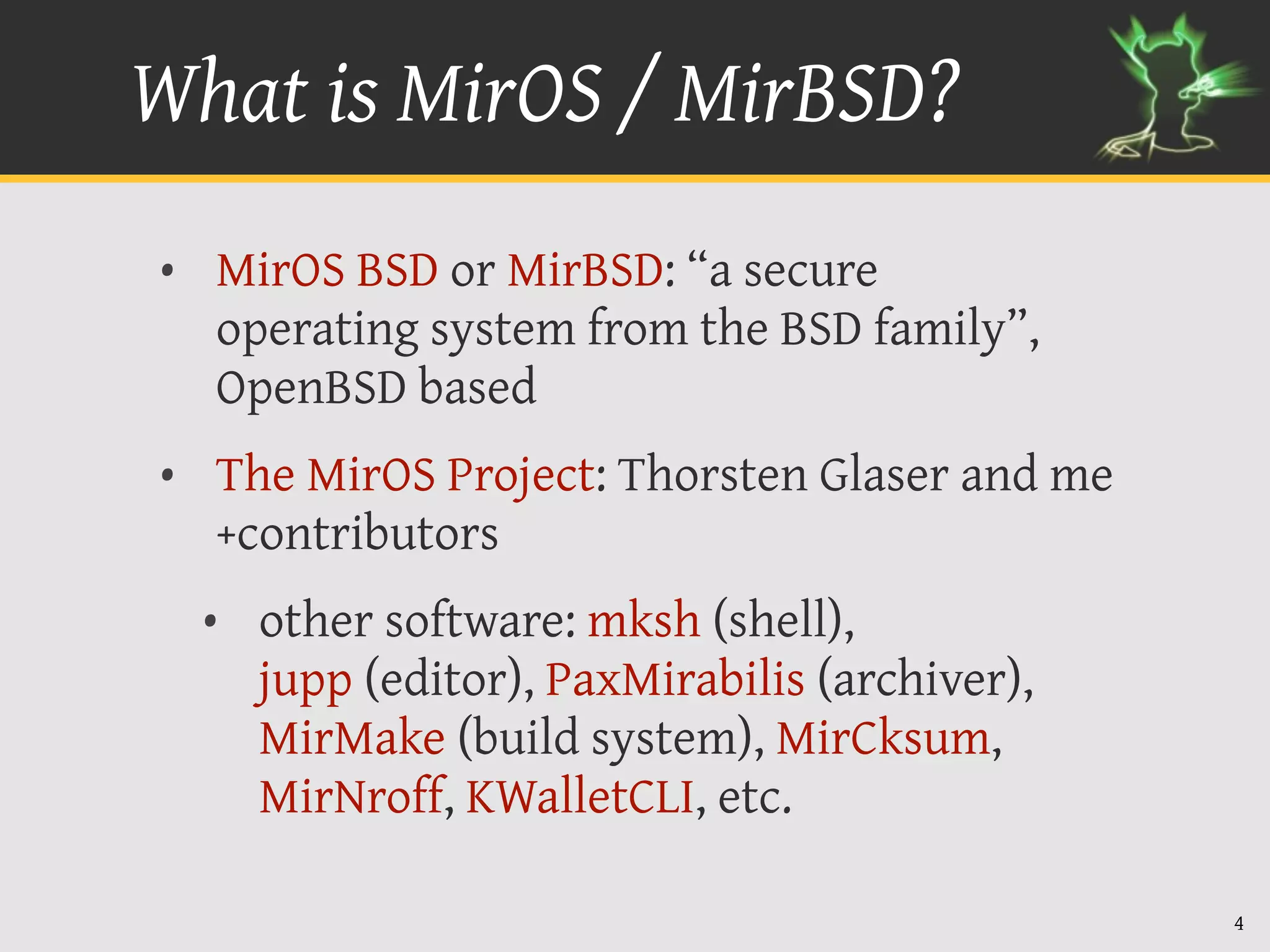 What is MirOS / MirBSD?
• MirOS BSD or MirBSD: “a secure
  operating system from the BSD family”,
  OpenBSD based
• The MirOS Project: Thorsten Glaser and me
  +contributors
  • other software: mksh (shell),
    jupp (editor), PaxMirabilis (archiver),
    MirMake (build system), MirCksum,
    MirNroff, KWalletCLI, etc.

                                              4
 