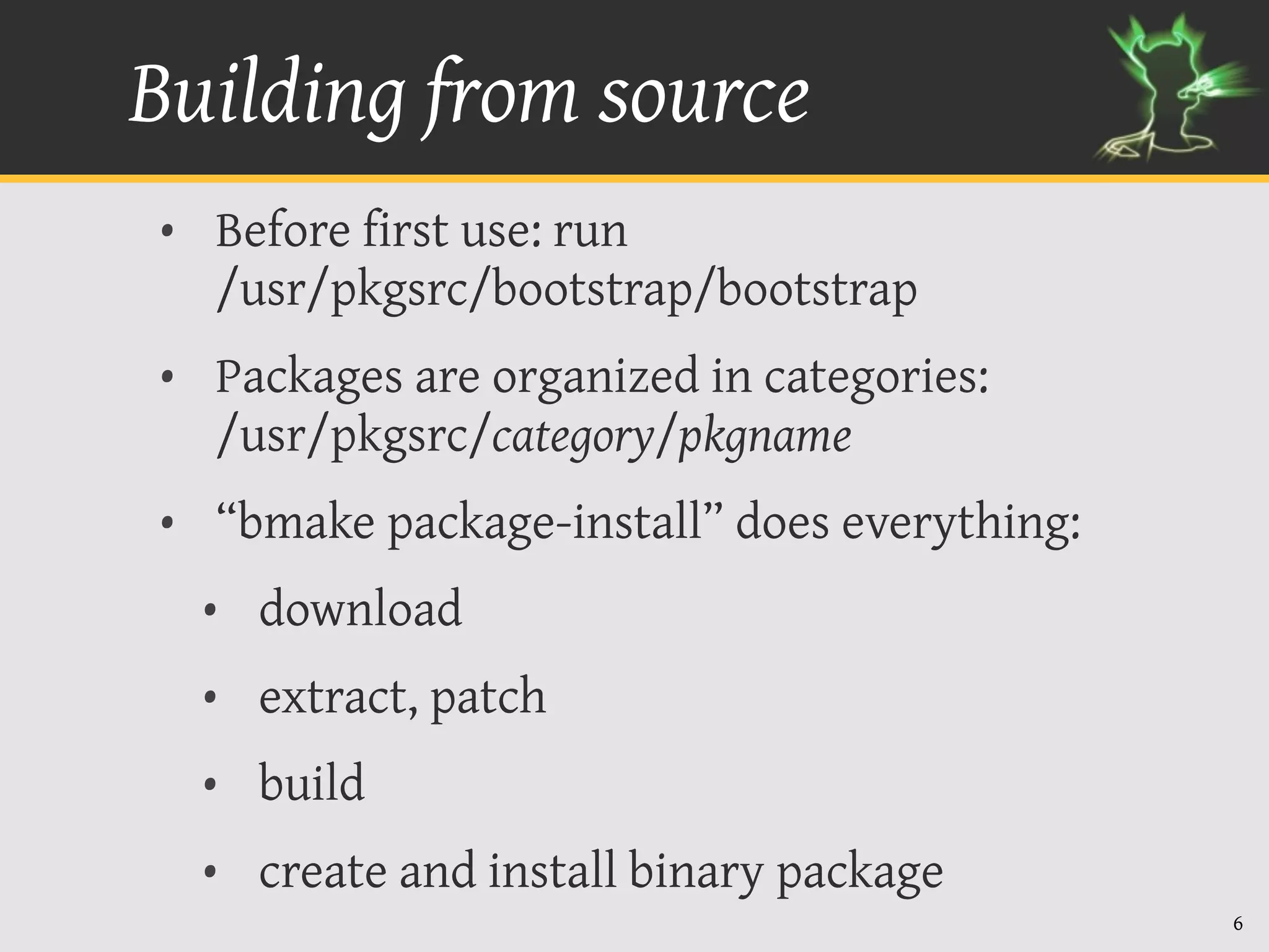 Building from source
• Before first use: run
  /usr/pkgsrc/bootstrap/bootstrap
• Packages are organized in categories:
  /usr/pkgsrc/category/pkgname
• “bmake package-install” does everything:
  • download
  • extract, patch
  • build
  • create and install binary package
                                             6
 
