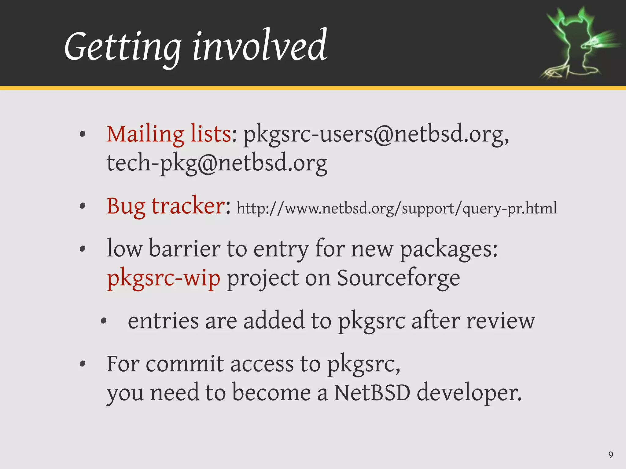 Getting involved
• Mailing lists: pkgsrc-users@netbsd.org,
  tech-pkg@netbsd.org
• Bug tracker: http://www.netbsd.org/support/query-pr.html
• low barrier to entry for new packages:
  pkgsrc-wip project on Sourceforge
  • entries are added to pkgsrc after review
• For commit access to pkgsrc,
  you need to become a NetBSD developer.

                                                             9
 
