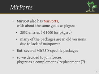 MirPorts
• MirBSD also has MirPorts,
  with about the same goals as pkgsrc
  • 2852 entries (>11000 for pkgsrc)
  • many of the packages are in old versions
    due to lack of manpower
• But: several MirBSD-specific packages
• so we decided to join forces:
  pkgsrc as a complement / replacement (?)

                                               11
 