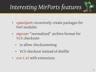 Interesting MirPorts features

• cpan2port: recursively create packages for
  Perl modules
• mpczar: “normalized” archive format for
  VCS checkouts
  • to allow checksumming
  • VCS checkout instead of distfile
• cvs-1.12 with extensions

                                               13
 