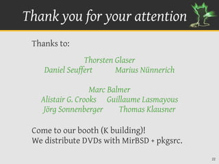 Thank you for your attention
 Thanks to:
                Thorsten Glaser
    Daniel Seuffert      Marius Nünnerich

                   Marc Balmer
   Alistair G. Crooks Guillaume Lasmayous
    Jörg Sonnenberger      Thomas Klausner

 Come to our booth (K building)!
 We distribute DVDs with MirBSD + pkgsrc.
                                             22
 
