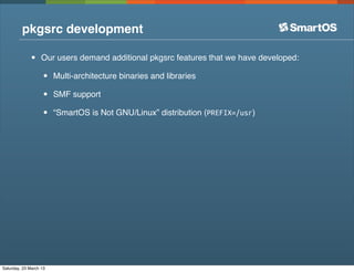 pkgsrc development

              •    Our users demand additional pkgsrc features that we have developed:

                   •    Multi-architecture binaries and libraries

                   •    SMF support

                   •    “SmartOS is Not GNU/Linux” distribution (PREFIX=/usr)




Saturday, 23 March 13
 