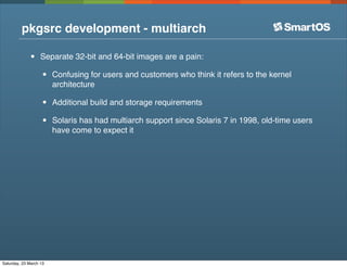 pkgsrc development - multiarch

              •    Separate 32-bit and 64-bit images are a pain:

                   •    Confusing for users and customers who think it refers to the kernel
                        architecture

                   •    Additional build and storage requirements

                   •    Solaris has had multiarch support since Solaris 7 in 1998, old-time users
                        have come to expect it




Saturday, 23 March 13
 