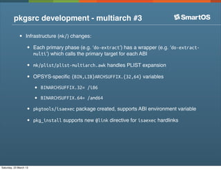 pkgsrc development - multiarch #3

              •    Infrastructure (mk/) changes:

                   •    Each primary phase (e.g. ‘do-extract’) has a wrapper (e.g. ‘do-extract-
                        multi’) which calls the primary target for each ABI

                   •    mk/plist/plist-multiarch.awk handles PLIST expansion

                   •    OPSYS-speciﬁc {BIN,LIB}ARCHSUFFIX.{32,64} variables

                        •   BINARCHSUFFIX.32= /i86

                        •   BINARCHSUFFIX.64= /amd64

                   •    pkgtools/isaexec package created, supports ABI environment variable

                   •    pkg_install supports new @link directive for isaexec hardlinks




Saturday, 23 March 13
 