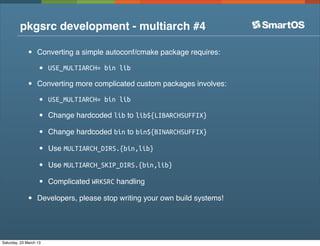 pkgsrc development - multiarch #4

              •    Converting a simple autoconf/cmake package requires:

                   •    USE_MULTIARCH= bin lib

              •    Converting more complicated custom packages involves:

                   •    USE_MULTIARCH= bin lib

                   •    Change hardcoded lib to lib${LIBARCHSUFFIX}

                   •    Change hardcoded bin to bin${BINARCHSUFFIX}

                   •    Use MULTIARCH_DIRS.{bin,lib}

                   •    Use MULTIARCH_SKIP_DIRS.{bin,lib}

                   •    Complicated WRKSRC handling

              •    Developers, please stop writing your own build systems!




Saturday, 23 March 13
 