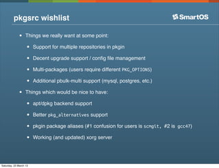 pkgsrc wishlist

              •    Things we really want at some point:

                   •    Support for multiple repositories in pkgin

                   •    Decent upgrade support / conﬁg ﬁle management

                   •    Multi-packages (users require different PKG_OPTIONS)

                   •    Additional pbulk-multi support (mysql, postgres, etc.)

              •    Things which would be nice to have:

                   •    apt/dpkg backend support

                   •    Better pkg_alternatives support

                   •    pkgin package aliases (#1 confusion for users is scmgit, #2 is gcc47)

                   •    Working (and updated) xorg server




Saturday, 23 March 13
 