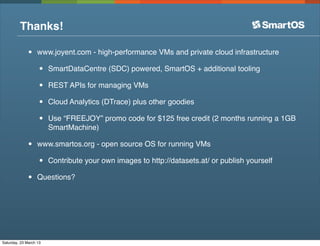 Thanks!

              •    www.joyent.com - high-performance VMs and private cloud infrastructure

                   •    SmartDataCentre (SDC) powered, SmartOS + additional tooling

                   •    REST APIs for managing VMs

                   •    Cloud Analytics (DTrace) plus other goodies

                   •    Use “FREEJOY” promo code for $125 free credit (2 months running a 1GB
                        SmartMachine)

              •    www.smartos.org - open source OS for running VMs

                   •    Contribute your own images to http://datasets.at/ or publish yourself

              •    Questions?




Saturday, 23 March 13
 