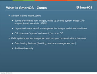 What is SmartOS - Zones

              •    All work is done inside Zones

                   •    Zones are created from images, made up of a ﬁle system image (ZFS
                        snapshot) and metadata (JSON)

                   •    imgadm and vmadm tools for management of images and virtual machines

                   •    OS zones are “sparse” and mount /usr from GZ

              •    KVM systems are just images too, and run qemu process inside a thin zone

                   •    Gain hosting features (throttling, resource management, etc.)

                   •    Additional security




Saturday, 23 March 13
 