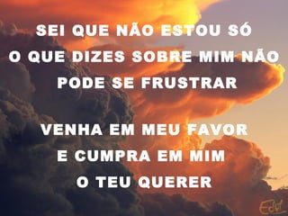 SEI QUE NÃO ESTOU SÓ
O QUE DIZES SOBRE MIM NÃO
PODE SE FRUSTRAR
VENHA EM MEU FAVOR
E CUMPRA EM MIM
O TEU QUERER
 
