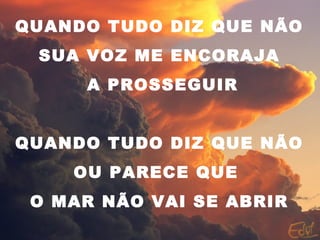 QUANDO TUDO DIZ QUE NÃO
SUA VOZ ME ENCORAJA
A PROSSEGUIR
QUANDO TUDO DIZ QUE NÃO
OU PARECE QUE
O MAR NÃO VAI SE ABRIR
 