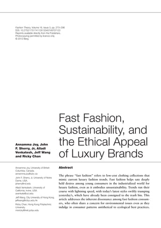 Fashion Theory, Volume 16, Issue 3, pp. 273 – 296 
DOI: 10.2752/175174112X13340749707123 
Reprints available directly from the Publishers. 
Photocopying permitted by licence only. 
© 2012 Berg. 
Fast Fashion, 
Sustainability, and 
the Ethical Appeal 
of Luxury Brands 
Annamma Joy, John 
F. Sherry, Jr, Alladi 
Venkatesh, Jeff Wang 
and Ricky Chan 
Annamma Joy, University of British 
Columbia, Canada. 
annamma.joy@ubc.ca 
John F. Sherry, Jr, University of Notre 
Dame, USA. 
jsherry@nd.edu 
Alladi Venkatesh, University of 
California, Irvine, USA. 
avenkate@uci.edu 
Jeff Wang, City University of Hong Kong. 
jeffwang@cityu.edu.hk 
Ricky Chan, Hong Kong Polytechnic 
University. 
msricky@inet.polyu.edu 
Abstract 
The phrase “fast fashion” refers to low-cost clothing collections that 
mimic current luxury fashion trends. Fast fashion helps sate deeply 
held desires among young consumers in the industrialized world for 
luxury fashion, even as it embodies unsustainability. Trends run their 
course with lightning speed, with today’s latest styles swiftly trumping 
yesterday’s, which have already been consigned to the trash bin. This 
article addresses the inherent dissonance among fast fashion consum-ers, 
who often share a concern for environmental issues even as they 
indulge in consumer patterns antithetical to ecological best practices. 
 