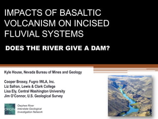 IMPACTS OF BASALTIC VOLCANISM ON INCISED FLUVIAL SYSTEMS DOES THE RIVER GIVE A DAM? Kyle House, Nevada Bureau of Mines and Geology Cooper Brossy, Fugro /WLA, Inc. Liz Safran, Lewis & Clark College Lisa Ely, Central Washington University Jim O’Connor, U.S. Geological Survey Owyhee River Interstate Geological Investigation Network 