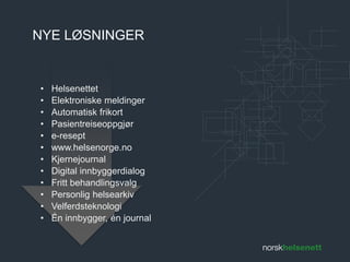 NYE LØSNINGER 
• Helsenettet 
• Elektroniske meldinger 
• Automatisk frikort 
• Pasientreiseoppgjør 
• e-resept 
• www.helsenorge.no 
• Kjernejournal 
• Digital innbyggerdialog 
• Fritt behandlingsvalg 
• Personlig helsearkiv 
• Velferdsteknologi 
• Én innbygger, én journal 
 