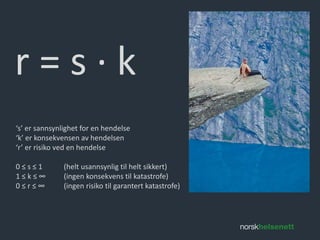 r = s ∙ k 
‘s’ er sannsynlighet for en hendelse 
‘k’ er konsekvensen av hendelsen 
‘r’ er risiko ved en hendelse 
0 ≤ s ≤ 1 (helt usannsynlig til helt sikkert) 
1 ≤ k ≤ ∞ (ingen konsekvens til katastrofe) 
0 ≤ r ≤ ∞ (ingen risiko til garantert katastrofe) 
 