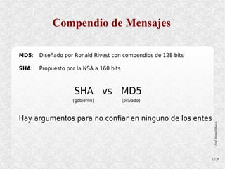 Compendio de Mensajes

MD5:   Diseñado por Ronald Rivest con compendios de 128 bits

SHA:   Propuesto por la NSA a 160 bits



                    SHA vs MD5
                   (gobierno)            (privado)



Hay argumentos para no confiar en ninguno de los entes




                                                                Prof. Manuel Mujica
                                                               15/36
 