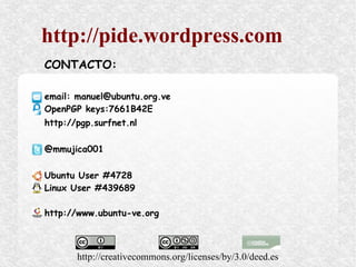 http://pide.wordpress.com
CONTACTO:

email: manuel@ubuntu.org.ve
OpenPGP keys:7661B42E
http://pgp.surfnet.nl

@mmujica001

Ubuntu User #4728
Linux User #439689

http://www.ubuntu-ve.org



       http://creativecommons.org/licenses/by/3.0/deed.es
 