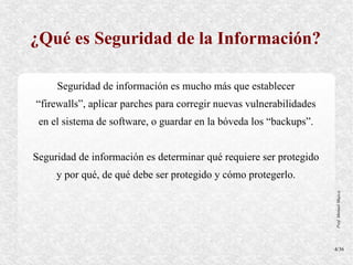 ¿Qué es Seguridad de la Información?

     Seguridad de información es mucho más que establecer
“firewalls”, aplicar parches para corregir nuevas vulnerabilidades
 en el sistema de software, o guardar en la bóveda los “backups”.


Seguridad de información es determinar qué requiere ser protegido
     y por qué, de qué debe ser protegido y cómo protegerlo.




                                                                     Prof. Manuel Mujica
                                                                     4/36
 