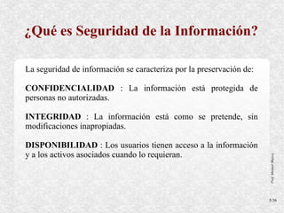 ¿Qué es Seguridad de la Información?

La seguridad de información se caracteriza por la preservación de:

CONFIDENCIALIDAD : La información está protegida de
personas no autorizadas.

INTEGRIDAD : La información está como se pretende, sin
modificaciones inapropiadas.

DISPONIBILIDAD : Los usuarios tienen acceso a la información
y a los activos asociados cuando lo requieran.




                                                                     Prof. Manuel Mujica
                                                                     5/36
 