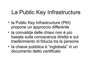 La Public Key Infrastructure
• la Public Key Infrastructure (PKI)
  propone un approccio differente
• la convalida delle chiavi non è più
  basata sulla conoscenza diretta e sul
  trasferimento di fiducia tra la persone
• la chiave pubblica è “inglobata” in un
  documento detto certificato
 