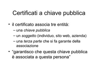Certificati a chiave pubblica
• il certificato associa tre entità:
  – una chiave pubblica
  – un soggetto (individuo, sito web, azienda)
  – una terza parte che si fa garante della
    associazione
• “garantisco che questa chiave pubblica
  è associata a questa persona”
 