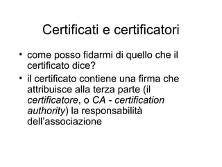 Certificati e certificatori
• come posso fidarmi di quello che il
  certificato dice?
• il certificato contiene una firma che
  attribuisce alla terza parte (il
  certificatore, o CA - certification
  authority) la responsabilità
  dell’associazione
 