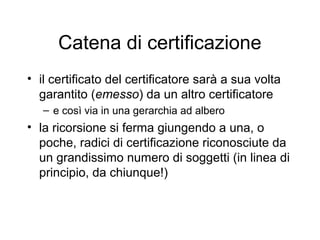 Catena di certificazione
• il certificato del certificatore sarà a sua volta
  garantito (emesso) da un altro certificatore
   – e così via in una gerarchia ad albero
• la ricorsione si ferma giungendo a una, o
  poche, radici di certificazione riconosciute da
  un grandissimo numero di soggetti (in linea di
  principio, da chiunque!)
 