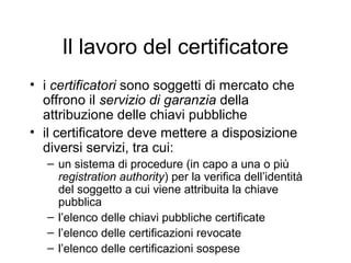 Il lavoro del certificatore
• i certificatori sono soggetti di mercato che
  offrono il servizio di garanzia della
  attribuzione delle chiavi pubbliche
• il certificatore deve mettere a disposizione
  diversi servizi, tra cui:
   – un sistema di procedure (in capo a una o più
     registration authority) per la verifica dell’identità
     del soggetto a cui viene attribuita la chiave
     pubblica
   – l’elenco delle chiavi pubbliche certificate
   – l’elenco delle certificazioni revocate
   – l’elenco delle certificazioni sospese
 