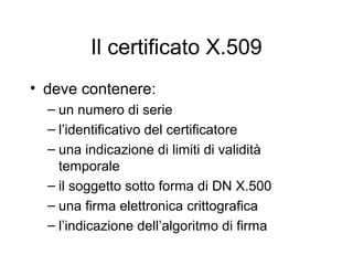 Il certificato X.509
• deve contenere:
  – un numero di serie
  – l’identificativo del certificatore
  – una indicazione di limiti di validità
    temporale
  – il soggetto sotto forma di DN X.500
  – una firma elettronica crittografica
  – l’indicazione dell’algoritmo di firma
 