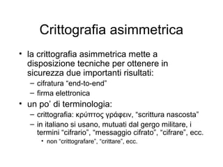 Crittografia asimmetrica
• la crittografia asimmetrica mette a
  disposizione tecniche per ottenere in
  sicurezza due importanti risultati:
  – cifratura “end-to-end”
  – firma elettronica
• un po’ di terminologia:
  – crittografia: κρύπτος γράφειν, “scrittura nascosta”
  – in italiano si usano, mutuati dal gergo militare, i
    termini “cifrario”, “messaggio cifrato”, “cifrare”, ecc.
     • non “crittografare”, “crittare”, ecc.
 