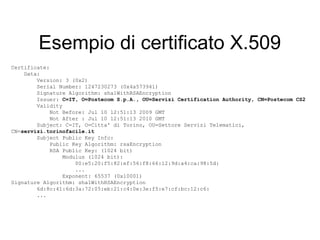 Esempio di certificato X.509
Certificate:
    Data:
        Version: 3 (0x2)
        Serial Number: 1247230273 (0x4a573941)
        Signature Algorithm: sha1WithRSAEncryption
        Issuer: C=IT, O=Postecom S.p.A., OU=Servizi Certification Authority, CN=Postecom CS2
        Validity
            Not Before: Jul 10 12:51:13 2009 GMT
            Not After : Jul 10 12:51:13 2010 GMT
        Subject: C=IT, O=Citta' di Torino, OU=Settore Servizi Telematici,
CN=servizi.torinofacile.it
        Subject Public Key Info:
            Public Key Algorithm: rsaEncryption
            RSA Public Key: (1024 bit)
                 Modulus (1024 bit):
                     00:e5:20:f5:82:ef:56:f8:66:12:9d:a4:ca:98:5d:
                     ...
                 Exponent: 65537 (0x10001)
Signature Algorithm: sha1WithRSAEncryption
        6d:8c:41:6d:3a:72:05:eb:21:c4:0e:3e:f5:e7:cf:bc:12:c6:
        ...
 