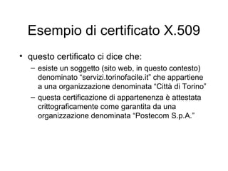Esempio di certificato X.509
• questo certificato ci dice che:
   – esiste un soggetto (sito web, in questo contesto)
     denominato “servizi.torinofacile.it” che appartiene
     a una organizzazione denominata “Città di Torino”
   – questa certificazione di appartenenza è attestata
     crittograficamente come garantita da una
     organizzazione denominata “Postecom S.p.A.”
 