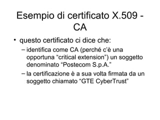 Esempio di certificato X.509 -
            CA
• questo certificato ci dice che:
  – identifica come CA (perché c’è una
    opportuna “critical extension”) un soggetto
    denominato “Postecom S.p.A.”
  – la certificazione è a sua volta firmata da un
    soggetto chiamato “GTE CyberTrust”
 