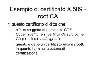 Esempio di certificato X.509 -
         root CA
• questo certificato ci dice che:
  – c’è un soggetto denominato “GTE
    CyberTrust” che si certifica da solo come
    CA (certificato self-signed)
  – questo è detto un certificato radice (root),
    in quanto termina la catena di
    certificazione
 