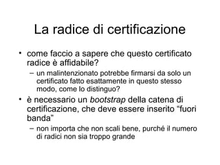 La radice di certificazione
• come faccio a sapere che questo certificato
  radice è affidabile?
   – un malintenzionato potrebbe firmarsi da solo un
     certificato fatto esattamente in questo stesso
     modo, come lo distinguo?
• è necessario un bootstrap della catena di
  certificazione, che deve essere inserito “fuori
  banda”
   – non importa che non scali bene, purché il numero
     di radici non sia troppo grande
 