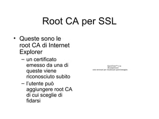 Root CA per SSL
• Queste sono le
  root CA di Internet
  Explorer
  – un certificato
    emesso da una di                          QuickTime™ e un
                                              decompressore

    queste viene          sono necessari per visualizzare quest'immagine.



    riconosciuto subito
  – l’utente può
    aggiungere root CA
    di cui sceglie di
    fidarsi
 