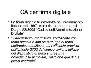 CA per firma digitale
• La firma digitale fu introdotta nell’ordinamento
  italiano nel 1997, e ora risulta normata dal
  D.Lgs. 82/2005 “Codice dell’Amministrazione
  Digitale”
• “Il documento informatico, sottoscritto con
  firma digitale o con un altro tipo di firma
  elettronica qualificata, ha l'efficacia prevista
  dall'articolo 2702 del codice civile. L'utilizzo
  del dispositivo di firma si presume
  riconducibile al titolare, salvo che questi dia
  prova contraria”
 