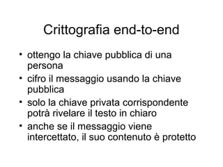 Crittografia end-to-end
• ottengo la chiave pubblica di una
  persona
• cifro il messaggio usando la chiave
  pubblica
• solo la chiave privata corrispondente
  potrà rivelare il testo in chiaro
• anche se il messaggio viene
  intercettato, il suo contenuto è protetto
 