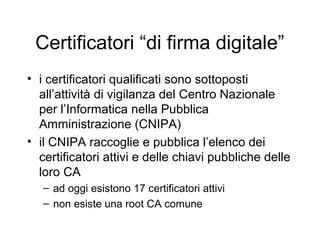 Certificatori “di firma digitale”
• i certificatori qualificati sono sottoposti
  all’attività di vigilanza del Centro Nazionale
  per l’Informatica nella Pubblica
  Amministrazione (CNIPA)
• il CNIPA raccoglie e pubblica l’elenco dei
  certificatori attivi e delle chiavi pubbliche delle
  loro CA
   – ad oggi esistono 17 certificatori attivi
   – non esiste una root CA comune
 