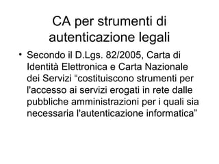 CA per strumenti di
       autenticazione legali
• Secondo il D.Lgs. 82/2005, Carta di
  Identità Elettronica e Carta Nazionale
  dei Servizi “costituiscono strumenti per
  l'accesso ai servizi erogati in rete dalle
  pubbliche amministrazioni per i quali sia
  necessaria l'autenticazione informatica”
 