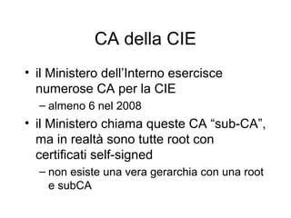CA della CIE
• il Ministero dell’Interno esercisce
  numerose CA per la CIE
  – almeno 6 nel 2008
• il Ministero chiama queste CA “sub-CA”,
  ma in realtà sono tutte root con
  certificati self-signed
  – non esiste una vera gerarchia con una root
    e subCA
 