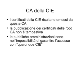CA della CIE
• i certificati della CIE risultano emessi da
  queste CA
• la pubblicazione dei certificati delle root
  CA non è tempestiva
• le pubbliche amministrazioni sono
  nell’impossibilità di garantire l’accesso
  con “qualunque CIE”
 