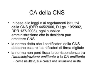 CA della CNS
• In base alle leggi e ai regolamenti istitutivi
  della CNS (DPR 445/2000, D.Lgs. 10/2002,
  DPR 137/2003), ogni pubblica
  amministrazione che lo desidera può
  emettere CNS
• la norma detta che i certificatori della CNS
  debbano essere i certificatori di firma digitale
• la norma non però fissa la corrispondenza tra
  l’amministrazione emittente e la CA emittente
   – come risultato, si è creata una situazione mista
 