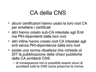 CA della CNS
• alcuni certificatori hanno usato la loro root CA
  per emettere i certificati
• altri hanno creato sub-CA intestate agli Enti
  ma PKI-dipendenti dalla loro root
• altri infine hanno creato root CA intestate agli
  enti senza PKI-dipendenza dalla loro root
• esiste una norma disattesa che richiede al
  DIT la pubblicazione delle chiavi pubbliche
  delle CA emittenti CNS
   – di conseguenza non è possibile essere sicuri di
     accettare tutte le CNS come prescrive la norma
 