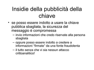 Insidie della pubblicità della
              chiave
• se posso essere indotto a usare la chiave
  pubblica sbagliata, la sicurezza del
  messaggio è compromessa
  – invio informazioni che credo riservate alla persona
    sbagliata
  – oppure posso essere indotto a credere a
    informazioni “firmate” da una fonte fraudolenta
  – il tutto senza che vi sia nessun attacco
    crittoanalitico!
 