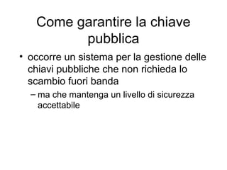 Come garantire la chiave
         pubblica
• occorre un sistema per la gestione delle
  chiavi pubbliche che non richieda lo
  scambio fuori banda
  – ma che mantenga un livello di sicurezza
    accettabile
 