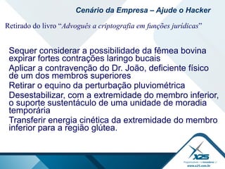 Retirado do livro “Advoguês a criptografia em funções jurídicas”
Sequer considerar a possibilidade da fêmea bovina
expirar fortes contrações laringo bucais
Aplicar a contravenção do Dr. João, deficiente físico
de um dos membros superiores
Retirar o equino da perturbação pluviométrica
Desestabilizar, com a extremidade do membro inferior,
o suporte sustentáculo de uma unidade de moradia
temporária
Transferir energia cinética da extremidade do membro
inferior para a região glútea.
Cenário da Empresa – Ajude o Hacker
 