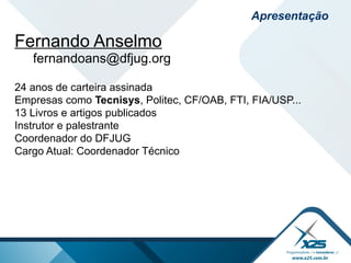 Apresentação
Fernando Anselmo
fernandoans@dfjug.org
24 anos de carteira assinada
Empresas como Tecnisys, Politec, CF/OAB, FTI, FIA/USP...
13 Livros e artigos publicados
Instrutor e palestrante
Coordenador do DFJUG
Cargo Atual: Coordenador Técnico
 