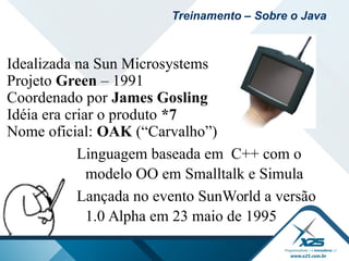 Idealizada na Sun Microsystems
Projeto Green – 1991
Coordenado por James Gosling
Idéia era criar o produto *7
Nome oficial: OAK (“Carvalho”)
Linguagem baseada em C++ com o
modelo OO em Smalltalk e Simula
Lançada no evento SunWorld a versão
1.0 Alpha em 23 maio de 1995
Treinamento – Sobre o Java
 
